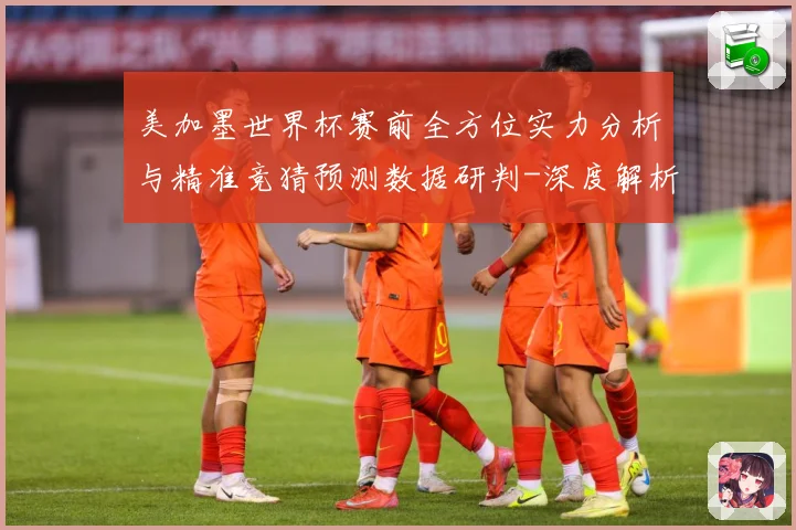 美加墨世界杯赛前全方位实力分析与精准竞猜预测数据研判-深度解析