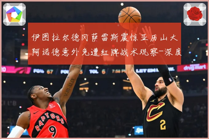 伊图拉尔德冈萨雷斯震惊亚历山大阿诺德意外免遭红牌战术观察-深度解析